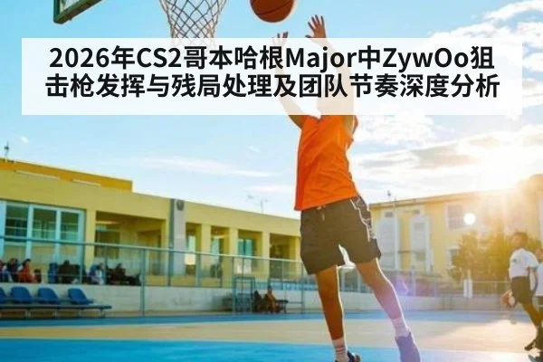 2026年CS2哥本哈根Major中ZywOo狙击枪发挥与残局处理及团队节奏深度分析 - kaiyun