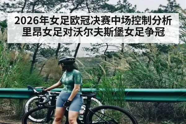 2026年女足欧冠决赛中场控制分析 里昂女足对沃尔夫斯堡女足争冠 - kaiyun